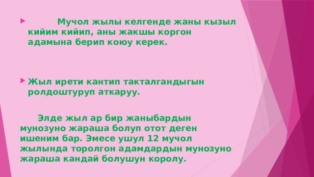  Мучол жылы келгенде жаны кызыл кийим кийип, аны жакшы коргон адамына берип коюу керек.   Жыл ирети кантип такталгандыгын ролдоштуруп аткаруу.   Элде жыл ар бир жаныбардын мунозуно жараша болуп отот деген ишеним бар. Эмесе ушул 12 мучол жылында торолгон адамдардын мунозуно жараша кандай болушун королу. 
