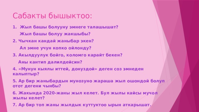 Сабакты бышыктоо: 1. Жыл башы болууну эмнеге талашышат?  Жыл башы болуу жакшыбы? 2. Чычкан кандай жаныбар экен?  Ал эмне учун копко ойлонду? 3. Акылдуулук бойго, коломго карайт бекен?  Аны кантип далилдейсин? 4. «Мунун кыялы иттей, донуздой» деген соз эмнеден калыптыр? 5. Ар бир жаныбардын мунозуно жараша жыл ошондой болуп отот дегени чынбы? 6. Жакында 2020-жаны жыл келет. Бул жылы кайсы мучол жылы келет? 7. Ар бир топ жаны жылдык куттуктоо ырын аткарышат. 