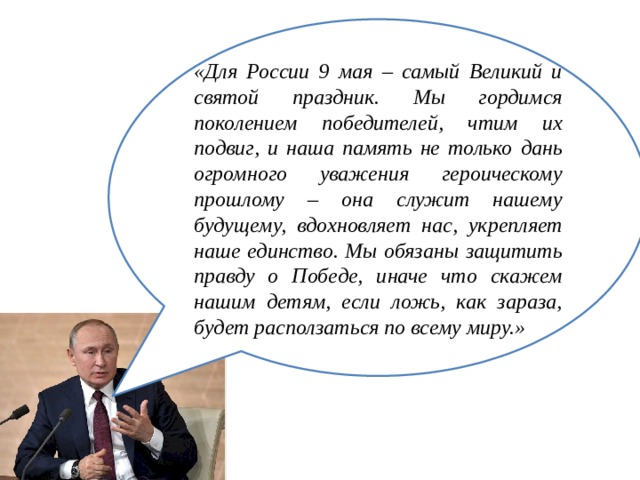 «Для России 9 мая – самый Великий и святой праздник. Мы гордимся поколением победителей, чтим их подвиг, и наша память не только дань огромного уважения героическому прошлому – она служит нашему будущему, вдохновляет нас, укрепляет наше единство. Мы обязаны защитить правду о Победе, иначе что скажем нашим детям, если ложь, как зараза, будет расползаться по всему миру.» 
