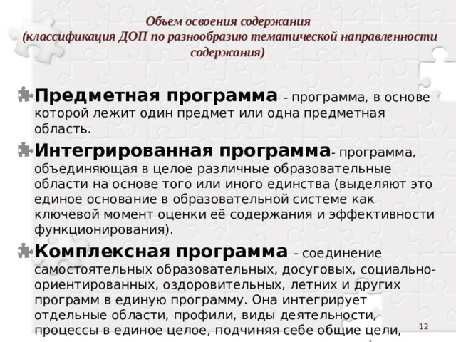 Объем освоения содержания  (классификация ДОП по разнообразию тематической направленности содержания)   Предметная программа  - программа, в основе которой лежит один предмет или одна предметная область. Интегрированная  программа - программа, объединяющая в целое различные образовательные области на основе того или иного единства (выделяют это единое основание в образовательной системе как ключевой момент оценки её содержания и эффективности функционирования). Комплексная  программа  - соединение самостоятельных образовательных, досуговых, социально-ориентированных, оздоровительных, летних и других программ в единую программу. Она интегрирует отдельные области, профили, виды деятельности, процессы в единое целое, подчиняя себе общие цели, задачи, содержательные модули и другие части (чаще всего это программы школ, студий с многоступенчатым обучением и наборами разных предметов, курсов   