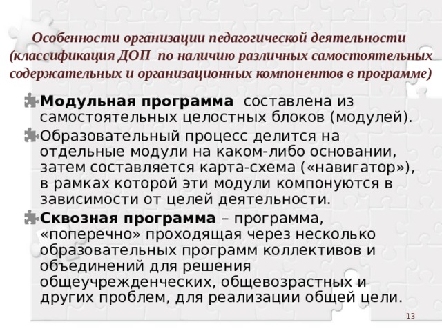 Особенности организации педагогической деятельности  (классификация ДОП по наличию различных самостоятельных содержательных и организационных компонентов в программе) Модульная программа составлена из самостоятельных целостных блоков (модулей). Образовательный процесс делится на отдельные модули на каком-либо основании, затем составляется карта-схема («навигатор»), в рамках которой эти модули компонуются в зависимости от целей деятельности. Сквозная программа – программа, «поперечно» проходящая через несколько образовательных программ коллективов и объединений для решения общеучрежденческих, общевозрастных и других проблем, для реализации общей цели.  
