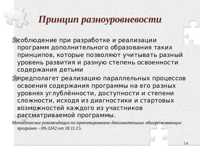 Принцип разноуровневости соблюдение при разработке и реализации программ дополнительного образования таких принципов, которые позволяют учитывать разный уровень развития и разную степень освоенности содержания детьми предполагет реализацию параллельных процессов освоения содержания программы на его разных уровнях углублённости, доступности и степени сложности, исходя из диагностики и стартовых возможностей каждого из участников рассматриваемой программы. Методические рекомендации по проектированию дополнительных обшеразвивающих программ – 09-3242 от 18.11.15.  