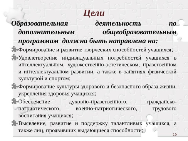 Цели Образовательная деятельность по дополнительным общеобразовательным программам должна быть направлена на: Формирование и развитие творческих способностей учащихся; Удовлетворение индивидуальных потребностей учащихся в интеллектуальном, художественно-эстетическом, нравственном и интеллектуальном развитии, а также в занятиях физической культурой и спортом; Формирование культуры здорового и безопасного образа жизни, укрепления здоровья учащихся; Обеспечение духовно-нравственного, гражданско-патриотического, военно-патриотического, трудового воспитания учащихся; Выявление, развитие и поддержку талантливых учащихся, а также лиц, проявивших выдающиеся способности;  