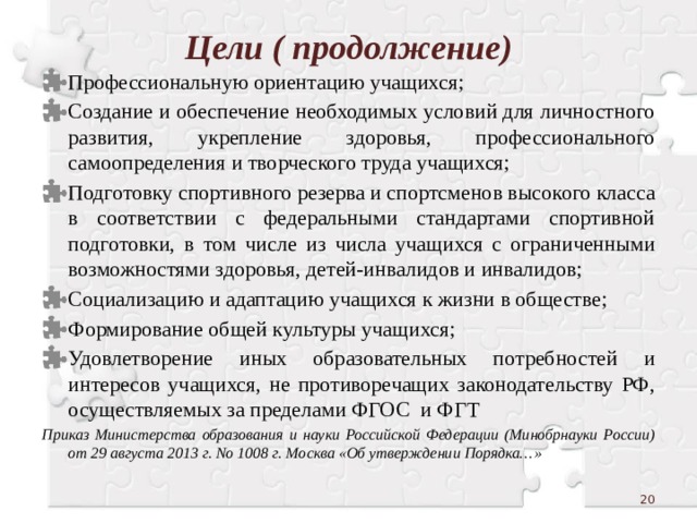 Цели ( продолжение) Профессиональную ориентацию учащихся; Создание и обеспечение необходимых условий для личностного развития, укрепление здоровья, профессионального самоопределения и творческого труда учащихся; Подготовку спортивного резерва и спортсменов высокого класса в соответствии с федеральными стандартами спортивной подготовки, в том числе из числа учащихся с ограниченными возможностями здоровья, детей-инвалидов и инвалидов; Социализацию и адаптацию учащихся к жизни в обществе; Формирование общей культуры учащихся; Удовлетворение иных образовательных потребностей и интересов учащихся, не противоречащих законодательству РФ, осуществляемых за пределами ФГОС и ФГТ Приказ Министерства образования и науки Российской Федерации (Минобрнауки России) от 29 августа 2013 г. No 1008 г. Москва «Об утверждении Порядка…»  