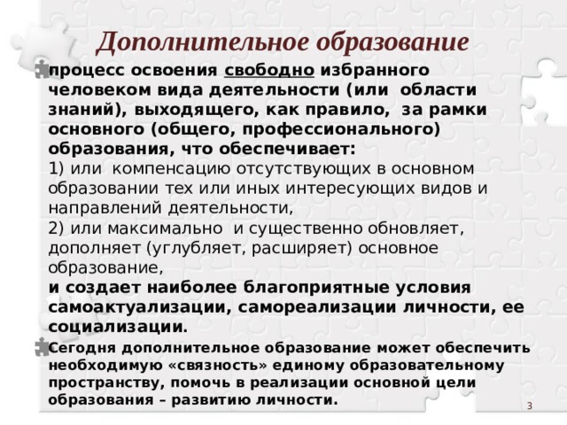 Дополнительное образование процесс освоения свободно избранного человеком вида деятельности (или области знаний), выходящего, как правило, за рамки основного (общего, профессионального) образования, что обеспечивает:  1) или компенсацию отсутствующих в основном образовании тех или иных интересующих видов и направлений деятельности,  2) или максимально и существенно обновляет, дополняет (углубляет, расширяет) основное образование,  и создает наиболее благоприятные условия самоактуализации, самореализации личности, ее социализации . Сегодня дополнительное образование может обеспечить необходимую «связность» единому образовательному пространству, помочь в реализации основной цели образования – развитию личности.    