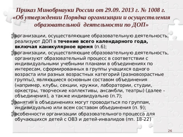 Приказ Минобрнауки России от 29.09. 2013 г. № 1008 г.  «Об утверждении Порядка организации и осуществления образовательной деятельности по ДОП» организации, осуществляющие образовательную деятельность,  реализуют ДОП в течение всего календарного года, включая каникулярное время (п.6); организации, осуществляющие образовательную деятельность,  организуют образовательный процесс в соответствии с индивидуальными учебными планами в объединениях по интересам, сформированных в группы учащихся одного возраста или разных возрастных категорий (разновозрастные группы), являющиеся основным составом объединения (например, клубы, секции, кружки, лаборатории, студии, оркестры, творческие коллективы, ансамбли, театры) (далее - объединения), а также индивидуально (п.7); занятия в объединениях могут проводиться по группам, индивидуально или всем составом объединения (п. 9); особенности организации образовательного процесса для обучающихся детей с ОВЗ и детей-инвалидов (пп. 18-22)  