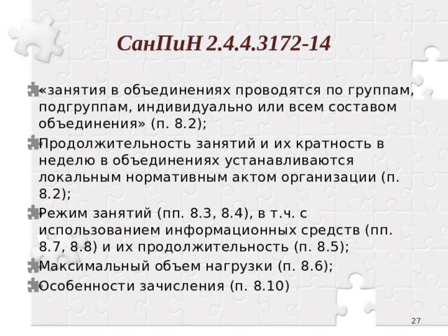 СанПиН  2.4.4.3172-14 «занятия в объединениях проводятся по группам, подгруппам, индивидуально или всем составом объединения» (п. 8.2); Продолжительность занятий и их кратность в неделю в объединениях устанавливаются локальным нормативным актом организации (п. 8.2); Режим занятий (пп. 8.3, 8.4), в т.ч. с использованием информационных средств (пп. 8.7, 8.8) и их продолжительность (п. 8.5); Максимальный объем нагрузки (п. 8.6); Особенности зачисления (п. 8.10)  