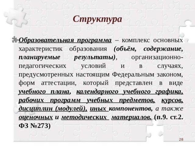 Структура Образовательная программа – комплекс основных характеристик образования (объём, содержание, планируемые результаты) , организационно-педагогических условий и в случаях, предусмотренных настоящим Федеральным законом, форм аттестации, который представлен в виде учебного плана , календарного учебного графика,  рабочих программ учебных предметов,  курсов,  дисциплин (модулей),  иных компонентов, а также оценочных и методических  материалов. (п.9. ст.2. ФЗ №273)  