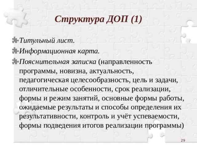 Структура ДОП (1) Титульный лист. Информационная карта. Пояснительная записка (направленность программы, новизна, актуальность, педагогическая целесообразность, цель и задачи, отличительные особенности, срок реализации, формы и режим занятий, основные формы работы, ожидаемые результаты и способы определения их результативности, контроль и учёт успеваемости, формы подведения итогов реализации программы)  