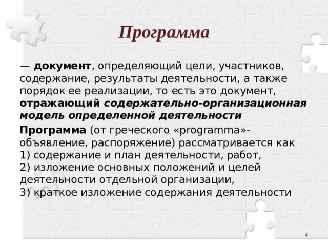 Программа —  документ , определяющий цели, участников, содержание, результаты деятельности, а также порядок ее реализации, то есть это документ, отражающий содержательно-организационная модель определенной деятельности  Программа (от греческого «programma»-объявление, распоряжение) рассматривается как  1) содержание и план деятельности, работ,  2) изложение основных положений и целей деятельности отдельной организации,  3) краткое изложение содержания деятельности  