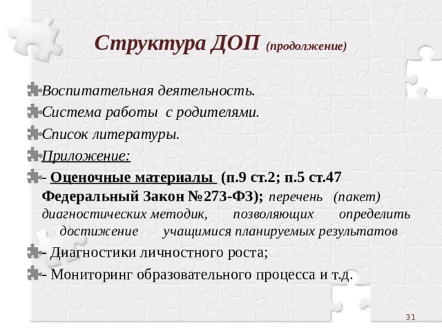 Структура ДОП (продолжение) Воспитательная деятельность. Система работы с родителями. Список литературы. Приложение: - Оценочные материалы (п.9 ст.2; п.5 ст.47 Федеральный Закон №273-ФЗ);  перечень (пакет) диагностических методик, позволяющих определить достижение учащимися планируемых результатов - Диагностики личностного роста; - Мониторинг образовательного процесса и т.д.  