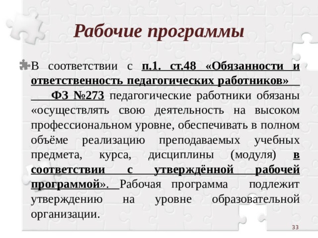 Рабочие программы В соответствии с п.1. ст.48 «Обязанности и ответственность педагогических работников» ФЗ №273  педагогические работники обязаны «осуществлять свою деятельность на высоком профессиональном уровне, обеспечивать в полном объёме реализацию преподаваемых учебных предмета, курса, дисциплины (модуля) в соответствии с утверждённой рабочей программой ». Рабочая программа подлежит утверждению на уровне образовательной организации.  