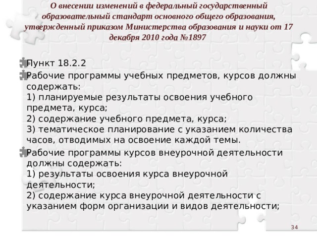 О внесении изменений в федеральный государственный образовательный стандарт основного общего образования, утвержденный приказом Министерства образования и науки от 17 декабря 2010 года №1897    Пункт 18.2.2 Рабочие программы учебных предметов, курсов должны содержать:  1) планируемые результаты освоения учебного предмета, курса;  2) содержание учебного предмета, курса;  3) тематическое планирование с указанием количества часов, отводимых на освоение каждой темы. Рабочие программы курсов внеурочной деятельности должны содержать:  1) результаты освоения курса внеурочной деятельности;  2) содержание курса внеурочной деятельности с указанием форм организации и видов деятельности;  