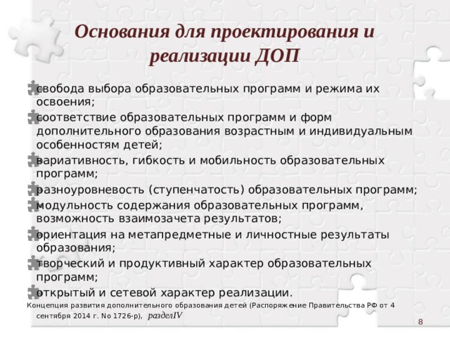 Основания для проектирования и реализации ДОП свобода выбора образовательных программ и режима их освоения; соответствие образовательных программ и форм дополнительного образования возрастным и индивидуальным особенностям детей; вариативность, гибкость и мобильность образовательных программ; разноуровневость (ступенчатость) образовательных программ; модульность содержания образовательных программ, возможность взаимозачета результатов; ориентация на метапредметные и личностные результаты образования; творческий и продуктивный характер образовательных программ; открытый и сетевой характер реализации. Концепция развития дополнительного образования детей (Распоряжение Правительства РФ от 4 сентября 2014 г. No 1726-р), разделIV  