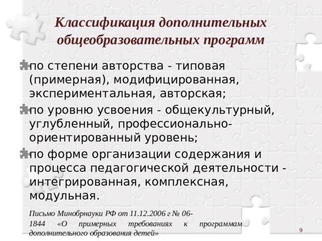 Классификация дополнительных общеобразовательных программ по степени авторства - типовая (примерная), модифицированная, экспериментальная, авторская; по уровню усвоения - общекультурный, углубленный, профессионально-ориентированный уровень; по форме организации содержания и процесса педагогической деятельности - интегрированная, комплексная, модульная.  Письмо Минобрнауки РФ от 11.12.2006 г № 06-  1844 «О примерных требованиях к программам  дополнительного образования детей»  