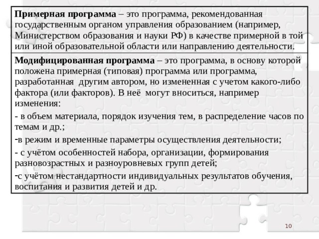 Примерная программа – это программа, рекомендованная государственным органом управления образованием (например, Министерством образования и науки РФ) в качестве примерной в той или иной образовательной области или направлению деятельности. Модифицированная программа – это программа, в основу которой положена примерная (типовая) программа или программа, разработанная другим автором, но измененная с учетом какого-либо фактора (или факторов). В неё могут вноситься, например изменения: - в объем материала, порядок изучения тем, в распределение часов по темам и др.; в режим и временные параметры осуществления деятельности; - с учётом особенностей набора, организации, формирования разновозрастных и разноуровневых групп детей; с учётом нестандартности индивидуальных результатов обучения, воспитания и развития детей и др.  