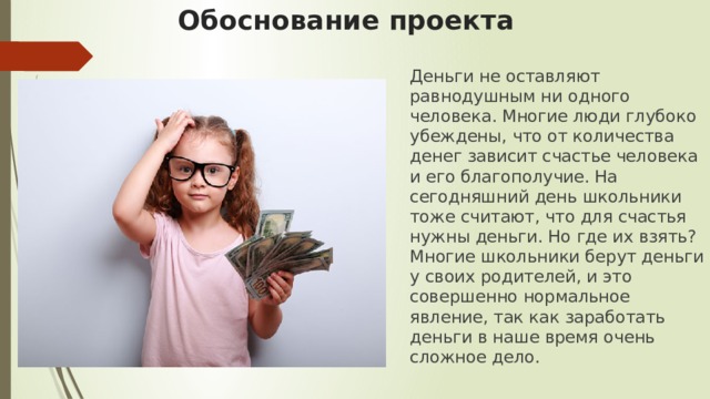 Обоснование проекта Деньги не оставляют равнодушным ни одного человека. Многие люди глубоко убеждены, что от количества денег зависит счастье человека и его благополучие. На сегодняшний день школьники тоже считают, что для счастья нужны деньги. Но где их взять? Многие школьники берут деньги у своих родителей, и это совершенно нормальное явление, так как заработать деньги в наше время очень сложное дело. 