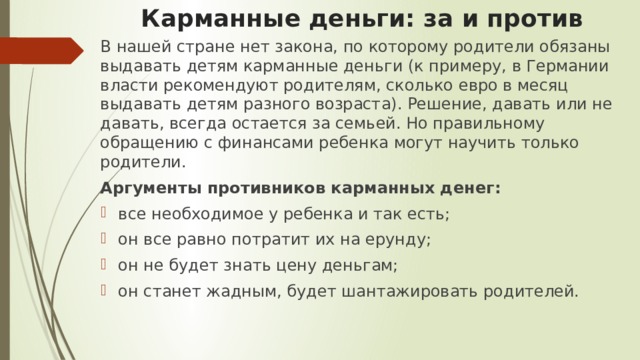 Карманные деньги: за и против   В нашей стране нет закона, по которому родители обязаны выдавать детям карманные деньги (к примеру, в Германии власти рекомендуют родителям, сколько евро в месяц выдавать детям разного возраста). Решение, давать или не давать, всегда остается за семьей. Но правильному обращению с финансами ребенка могут научить только родители. Аргументы противников карманных денег: все необходимое у ребенка и так есть; он все равно потратит их на ерунду; он не будет знать цену деньгам; он станет жадным, будет шантажировать родителей. 