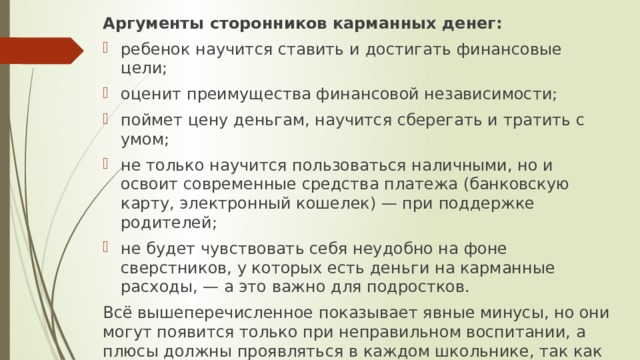 Аргументы сторонников карманных денег: ребенок научится ставить и достигать финансовые цели; оценит преимущества финансовой независимости; поймет цену деньгам, научится сберегать и тратить с умом; не только научится пользоваться наличными, но и освоит современные средства платежа (банковскую карту, электронный кошелек) — при поддержке родителей; не будет чувствовать себя неудобно на фоне сверстников, у которых есть деньги на карманные расходы, — а это важно для подростков. Всё вышеперечисленное показывает явные минусы, но они могут появится только при неправильном воспитании, а плюсы должны проявляться в каждом школьнике, так как на сегодня многие подростки не знают цену деньгам и тратят их на то, что им вовсе не нужно. 