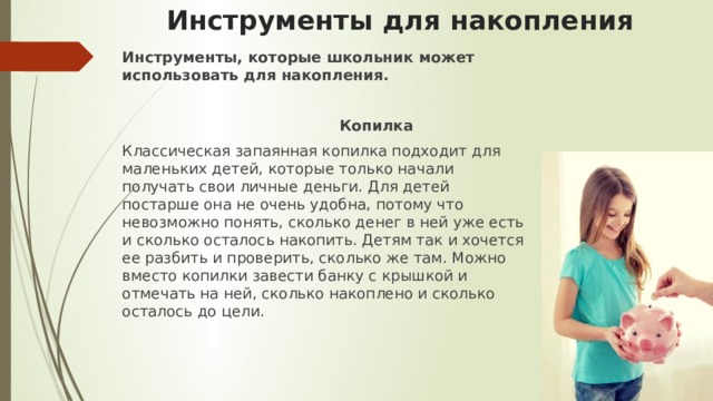 Инструменты для накопления Инструменты, которые школьник может использовать для накопления.   Копилка Классическая запаянная копилка подходит для маленьких детей, которые только начали получать свои личные деньги. Для детей постарше она не очень удобна, потому что невозможно понять, сколько денег в ней уже есть и сколько осталось накопить. Детям так и хочется ее разбить и проверить, сколько же там. Можно вместо копилки завести банку с крышкой и отмечать на ней, сколько накоплено и сколько осталось до цели. 