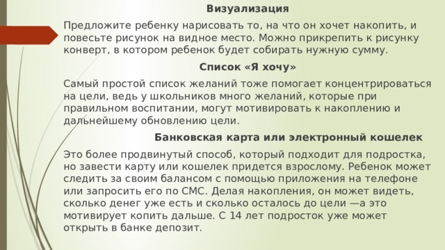 Визуализация Предложите ребенку нарисовать то, на что он хочет накопить, и повесьте рисунок на видное место. Можно прикрепить к рисунку конверт, в котором ребенок будет собирать нужную сумму. Список «Я хочу» Самый простой список желаний тоже помогает концентрироваться на цели, ведь у школьников много желаний, которые при правильном воспитании, могут мотивировать к накоплению и дальнейшему обновлению цели.  Банковская карта или электронный кошелек Это более продвинутый способ, который подходит для подростка, но завести карту или кошелек придется взрослому. Ребенок может следить за своим балансом с помощью приложения на телефоне или запросить его по СМС. Делая накопления, он может видеть, сколько денег уже есть и сколько осталось до цели —а это мотивирует копить дальше. С 14 лет подросток уже может открыть в банке депозит. 