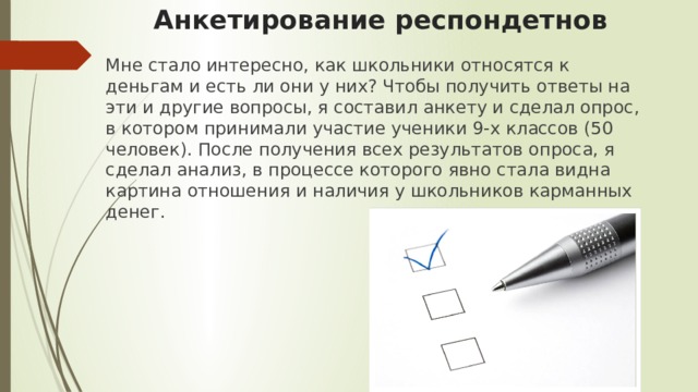 Анкетирование респондетнов   Мне стало интересно, как школьники относятся к деньгам и есть ли они у них? Чтобы получить ответы на эти и другие вопросы, я составил анкету и сделал опрос, в котором принимали участие ученики 9-х классов (50 человек). После получения всех результатов опроса, я сделал анализ, в процессе которого явно стала видна картина отношения и наличия у школьников карманных денег. 