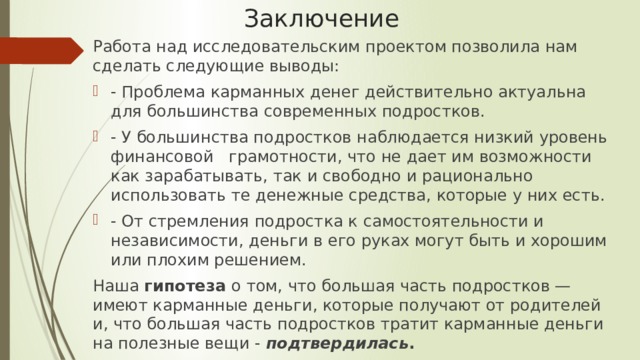 Заключение Работа над исследовательским проектом позволила нам сделать следующие выводы: - Проблема карманных денег действительно актуальна для большинства современных подростков. - У большинства подростков наблюдается низкий уровень финансовой   грамотности, что не дает им возможности как зарабатывать, так и свободно и рационально использовать те денежные средства, которые у них есть. - От стремления подростка к самостоятельности и независимости, деньги в его руках могут быть и хорошим или плохим решением. Наша  гипотеза  о том, что большая часть подростков — имеют карманные деньги, которые получают от родителей и, что большая часть подростков тратит карманные деньги на полезные вещи -  подтвердилась . 