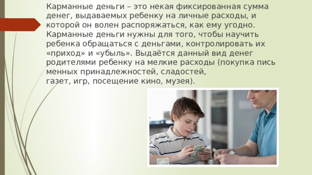 Карманные деньги – это некая фиксированная сумма денег, выдаваемых ребенку на личные расходы, и которой он волен распоряжаться, как ему угодно. Карманные деньги нужны для того, чтобы научить ребенка обращаться с деньгами, контролировать их «приход» и «убыль». Выдаётся данный вид денег родителями ребенку на мелкие расходы (покупка письменных принадлежностей, сладостей, газет, игр, посещение кино, музея). 