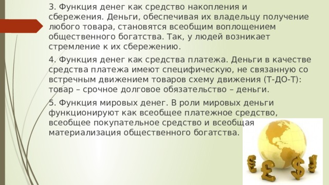 3. Функция денег как средство накопления и сбережения. Деньги, обеспечивая их владельцу получение любого товара, становятся всеобщим воплощением общественного богатства. Так, у людей возникает стремление к их сбережению. 4. Функция денег как средства платежа. Деньги в качестве средства платежа имеют специфическую, не связанную со встречным движением товаров схему движения (Т-ДО-Т): товар – срочное долговое обязательство – деньги. 5. Функция мировых денег. В роли мировых деньги функционируют как всеобщее платежное средство, всеобщее покупательное средство и всеобщая материализация общественного богатства. 