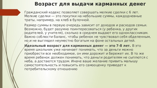 Возраст для выдачи карманных денег   Гражданский кодекс позволяет совершать мелкие сделки с 6 лет. Мелкие сделки — это покупки на небольшие суммы, каждодневные траты, например, на хлеб в булочной. Размер суммы в первую очередь зависит от доходов и расходов семьи. Возможно, будет разумно поинтересоваться (у ребенка, у других родителей, у учителя), сколько в среднем выдают его одноклассникам. Важно соблюсти баланс, чтобы ребенок не чувствовал себя обделенным, но и не выглядел неуместно богатым на фоне остальных детей. Идеальный возраст для карманных денег — это 7-8 лет. В это время школьник уже начинает понимать, что за деньги можно приобрести все необходимое, он ими дорожит и бережет их. В то же время ребенок должен понимать, что деньги родителям не сыплются с неба, а достаются трудом. Иначе ваше желание привить малышу самостоятельность и повысить его самооценку приведет к потребительскому отношению 