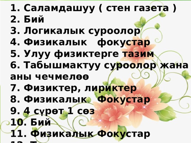 1. Саламдашуу ( стен газета ) 2. Бий 3. Логикалык суроолор 4. Физикалык фокустар 5. Улуу физиктерге тазим 6. Табышмактуу суроолор жана аны чечмелөө 7. Физиктер, лириктер 8. Физикалык Фокустар 9. 4 с ү рөт 1 сөз 10. Бий 11. Физикалык Фокустар 12. Тест  1. Саламдашуу ( стен газета ) 2. Бий 3. Логикалык суроолор 4. Физикалык фокустар 5. Улуу физиктерге тазим 6. Табышмактуу суроолор жана аны чечмелөө 7. Физиктер, лириктер 8. Физикалык Фокустар 9. Макалдарды чечмелоо 10. 4 сурот 1 соз 11. Бий 12. Физикалык Фокустар 13. Тест 14. Жыйынтыктоо 