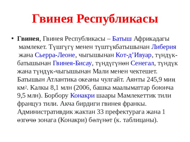 Гвинея Республикасы Гвинея , Гвинея Республикасы –  Батыш  Африкадагы  мамлекет. Түшгүгү менен түштүкбатышынан  Либерия  жана  Сьерра-Леоне , чыгышынан  Кот-д’Ивуар , түндүк-батышынан  Гвинея-Бисау , түндүгүнөн  Сенегал , түндүк жана түндүк-чыгышынан Мали менен чектешет. Батышын Атлантика океаны чулгайт. Аянты 245,9 миң км 2 . Калкы 8,1 млн (2006, башка маалыматтар боюнча 9,5 млн). Борбору  Конакри  шаары Мамлекеттик тили француз тили. Акча бирдиги гвинея франкы. Административдик жактан 33 префектурага жана 1 өзгөчө зонага (Конакри) бөлүнөт (к. таблицаны). 
