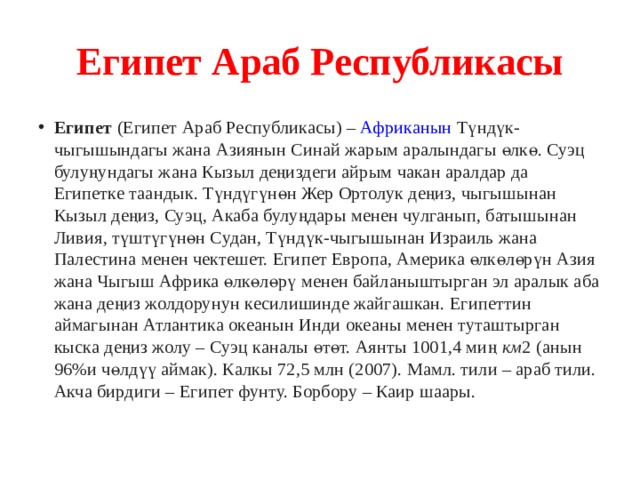Египет Араб Республикасы Египет  (Египет Араб Республикасы) –  Африканын  Түндүк-чыгышындагы жана Азиянын Синай жарым аралындагы өлкө. Суэц булуңундагы жана Кызыл деңиздеги айрым чакан аралдар да Египетке таандык. Түндүгүнөн Жер Ортолук деңиз, чыгышынан Кызыл деңиз, Суэц, Акаба булуңдары менен чулганып, батышынан Ливия, түштүгүнөн Судан, Түндүк-чыгышынан Израиль жана Палестина менен чектешет. Египет Европа, Америка өлкөлөрүн Азия жана Чыгыш Африка өлкөлөрү менен байланыштырган эл аралык аба жана деңиз жолдорунун кесилишинде жайгашкан. Египеттин аймагынан Атлантика океанын Инди океаны менен туташтырган кыска деңиз жолу – Суэц каналы өтөт. Аянты 1001,4 миң  км 2 (анын 96%и чөлдүү аймак). Калкы 72,5 млн (2007). Мамл. тили – араб тили. Акча бирдиги – Египет фунту. Борбору – Каир шаары. 