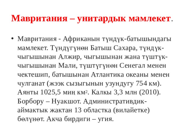 Мавритания – унитардык мамлекет .  Мавритания - Африканын түндүк-батышындагы мамлекет. Түндүгүнөн Батыш Сахара, түндүк-чыгышынан Алжир, чыгышынан жана түштүк-чыгышынан Мали, түштүгүнөн Сенегал менен чектешип, батышынан Атлантика океаны менен чулганат (жээк сызыгынын узундугу 754 км). Аянты 1025,5 миң км 2 . Калкы 3,3 млн (2010). Борбору – Нуакшот. Административдик-аймактык жактан 13 областка (вилайетке) бөлүнөт. Акча бирдиги – угия. 