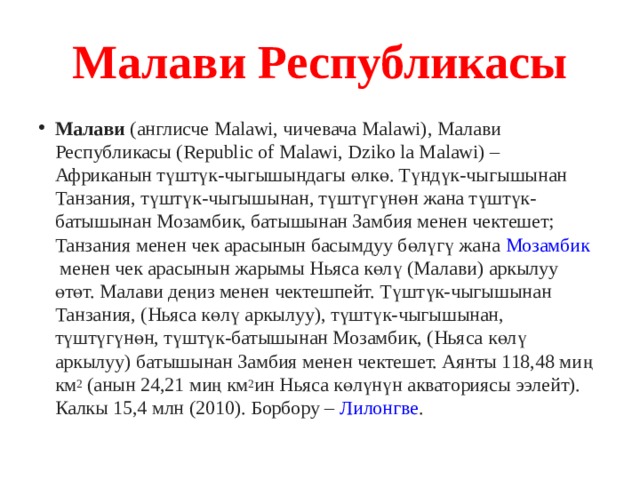 Малави Республикасы Малави  (англисче Мalawi, чичевача Malawi), Малави Республикасы (Republic of Malawi, Dziko la Malawi) – Африканын түштүк-чыгышындагы өлкө. Түндүк-чыгышынан Танзания, түштүк-чыгышынан, түштүгүнөн жана түштүк-батышынан Мозамбик, батышынан Замбия менен чектешет;  Танзания  менен чек арасынын басымдуу бөлүгү жана  Мозамбик  менен чек арасынын жарымы Ньяса көлү (Малави) аркылуу өтөт. Малави деңиз менен чектешпейт. Түштүк-чыгышынан Танзания, (Ньяса көлү аркылуу), түштүк-чыгышынан, түштүгүнөн, түштүк-батышынан Мозамбик, (Ньяса көлү аркылуу) батышынан Замбия менен чектешет. Аянты 118,48 миң км 2  (анын 24,21 миң км 2 ин Ньяса көлүнүн акваториясы ээлейт). Калкы 15,4 млн (2010). Борбору –  Лилонгве . 