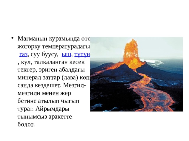 Магманын курамында өтө жогорку температурадагы   газ , суу буусу,  ыш ,  түтүн , күл, талкаланган кесек тектер, эриген абалдагы минерал заттар (лава) көп санда кездешет. Мезгил-мезгили менен жер бетине атылып чыгып турат. Айрымдары тынымсыз аракетте болот.  