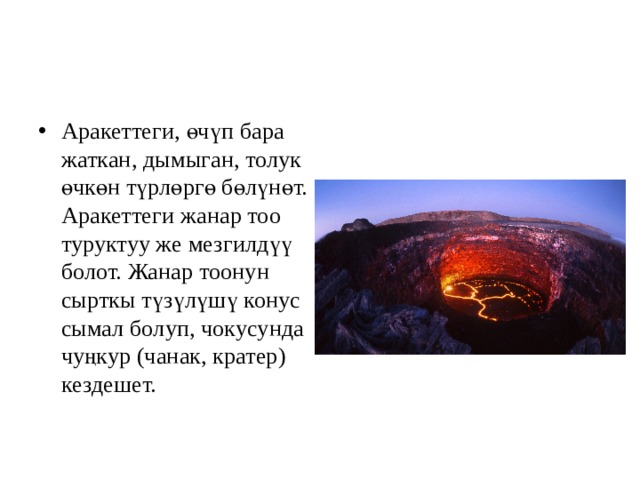 Аракеттеги, өчүп бара жаткан, дымыган, толук өчкөн түрлөргө бөлүнөт. Аракеттеги жанар тоо туруктуу же мезгилдүү болот. Жанар тоонун сырткы түзүлүшү конус сымал болуп, чокусунда чуңкур (чанак, кратер) кездешет.  
