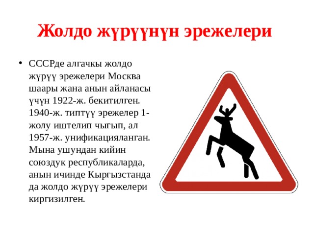 Жолдо жүрүүнүн эрежелери  СССРде алгачкы жолдо жүрүү эрежелери Москва шаары жана анын айланасы үчүн 1922-ж. бекитилген. 1940-ж. типтүү эрежелер 1-жолу иштелип чыгып, ал 1957-ж. унификацияланган. Мына ушундан кийин союздук республикаларда, анын ичинде Кыргызстанда да жолдо жүрүү эрежелери киргизилген. 
