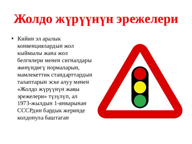 Жолдо жүрүүнүн эрежелери Кийин эл аралык конвенциялардын жол кыймылы жана жол белгилери менен сигналдары жөнүндөгү нормаларын, мамлекеттик стандарттардын талаптарын эске алуу менен «Жолдо жүрүүнүн жаңы эрежелери» түзүлүп, ал 1973-жылдын 1-январынан СССРдин бардык жеринде колдонула баштаган 