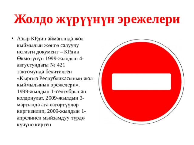 Жолдо жүрүүнүн эрежелери Азыр КРдин аймагында жол кыймылын жөнгө салуучу негизги документ – КРдин Өкмөтүнүн 1999-жылдын 4-августундагы № 421 токтомунда бекитилген «Кыргыз Республикасынын жол кыймылынын эрежелери», 1999-жылдын 1-сентябрынан колдонулат. 2009-жылдын 3-мартында ага өзгөртүүлөр киргизилип, 2009-жылдын 1-апрелинен мыйзамдуу түрдө күчүнө кирген 