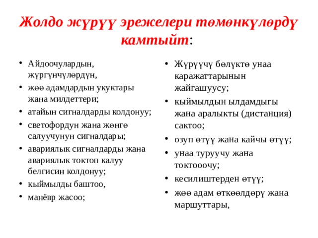 Жолдо жүрүү эрежелери төмөнкүлөрдү камтыйт : Айдоочулардын, жүргүнчүлөрдүн, жөө адамдардын укуктары жана милдеттери; атайын сигналдарды колдонуу; светофордун жана жөнгө салуучунун сигналдары; авариялык сигналдарды жана авариялык токтоп калуу белгисин колдонуу; кыймылды баштоо, манёвр жасоо; Жүрүүчү бөлүктө унаа каражаттарынын жайгашуусу; кыймылдын ылдамдыгы жана аралыкты (дистанция) сактоо; озуп өтүү жана кайчы өтүү; унаа туруучу жана токтооочу; кесилиштерден өтүү; жөө адам өткөөлдөрү жана маршуттары, 