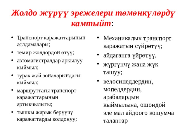 Жолдо жүрүү эрежелери төмөнкүлөрдү камтыйт : Транспорт каражаттарынын аялдамалары; темир жолдордон өтүү; автомагистралдар аркылуу кыймыл; турак жай зоналарындагы кыймыл; маршруттагы транспорт каражаттарынын артыкчылыгы; тышкы жарык берүүчү каражаттарды колдонуу; Механикалык транспорт каражатын сүйрөтүү; айдаганга үйрөтүү, жүргүнчү жана жүк ташуу; велосипеддердин, мопеддердин, арабалардын кыймылына, ошондой эле мал айдоого кошумча талаптар 