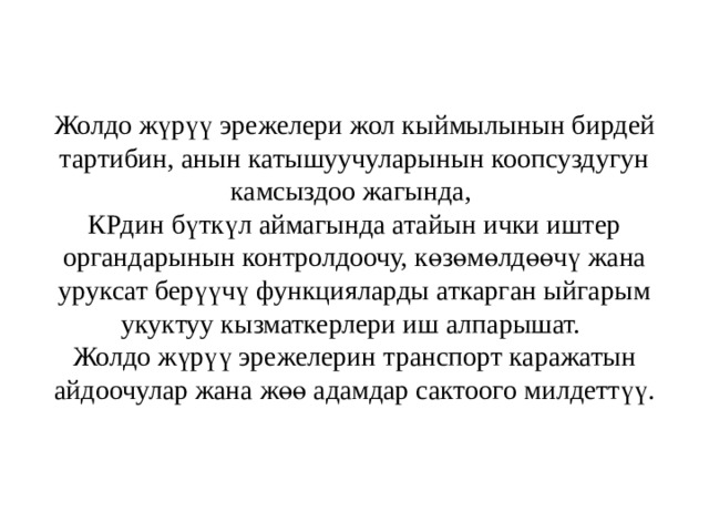 Жолдо жүрүү эрежелери жол кыймылынын бирдей тартибин, анын катышуучуларынын коопсуздугун камсыздоо жагында,  КРдин бүткүл аймагында атайын ички иштер органдарынын контролдоочу, көзөмөлдөөчү жана уруксат берүүчү функцияларды аткарган ыйгарым укуктуу кызматкерлери иш алпарышат.  Жолдо жүрүү эрежелерин транспорт каражатын айдоочулар жана жөө адамдар сактоого милдеттүү. 