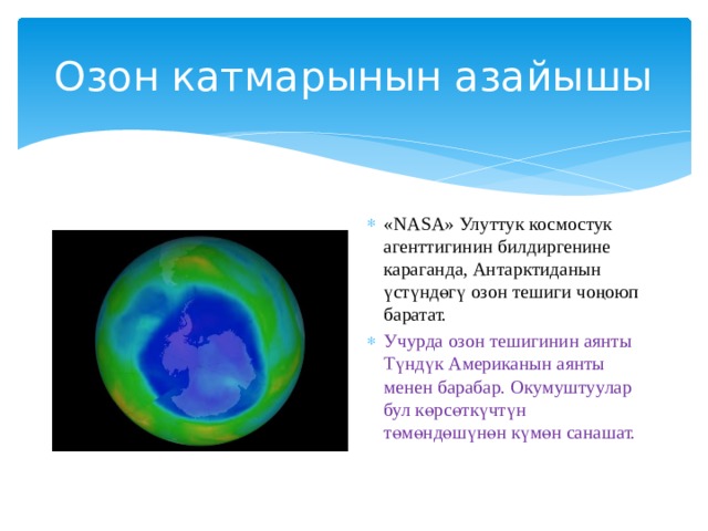 Озон катмарынын азайышы «NASA» Улуттук космостук агенттигинин билдиргенине караганда, Антарктиданын үстүндөгү озон тешиги чоңоюп баратат. Учурда озон тешигинин аянты Түндүк Американын аянты менен барабар. Окумуштуулар бул көрсөткүчтүн төмөндөшүнөн күмөн санашат.   