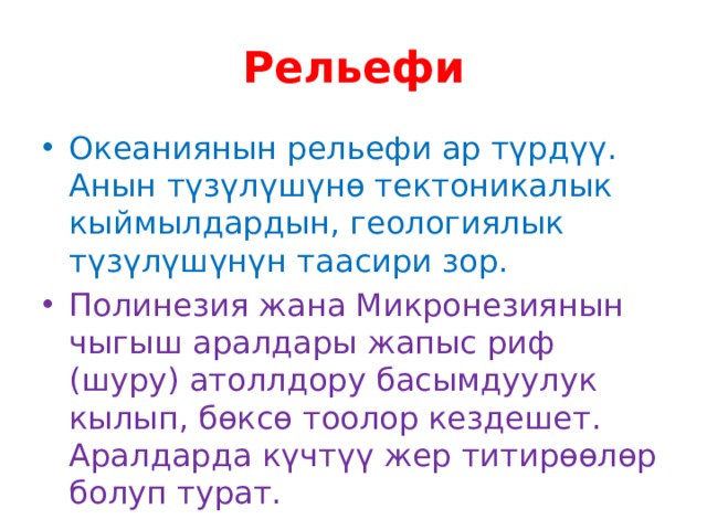 Рельефи Океаниянын рельефи ар түрдүү. Анын түзүлүшүнө тектоникалык кыймылдардын, геологиялык түзүлүшүнүн таасири зор. Полинезия жана Микронезиянын чыгыш аралдары жапыс риф (шуру) атоллдору басымдуулук кылып, бөксө тоолор кездешет. Аралдарда күчтүү жер титирөөлөр болуп турат. 