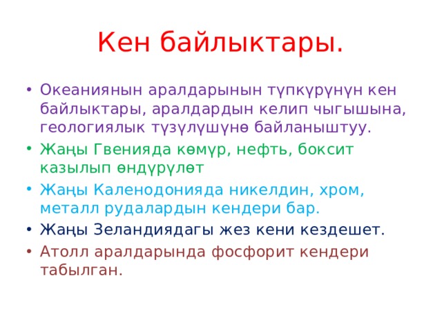 Кен байлыктары. Океаниянын аралдарынын түпкүрүнүн кен байлыктары, аралдардын келип чыгышына, геологиялык түзүлүшүнө байланыштуу. Жаңы Гвенияда көмүр, нефть, боксит казылып өндүрүлөт Жаңы Каленодонияда никелдин, хром, металл рудалардын кендери бар. Жаңы Зеландиядагы жез кени кездешет. Атолл аралдарында фосфорит кендери табылган. 