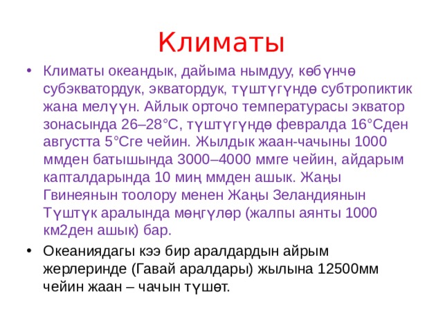 Климаты Климаты океандык, дайыма нымдуу, көбүнчө субэкватордук, экватордук, түштүгүндө субтропиктик жана мелүүн. Айлык орточо температурасы экватор зонасында 26–28°С, түштүгүндө февралда 16°Сден августта 5°Сге чейин. Жылдык жаан-чачыны 1000 ммден батышында 3000–4000 ммге чейин, айдарым капталдарында 10 миң ммден ашык. Жаңы Гвинеянын тоолору менен Жаңы Зеландиянын Түштүк аралында мөңгүлөр (жалпы аянты 1000 км2ден ашык) бар. Океаниядагы кээ бир аралдардын айрым жерлеринде (Гавай аралдары) жылына 12500мм чейин жаан – чачын түшөт. 