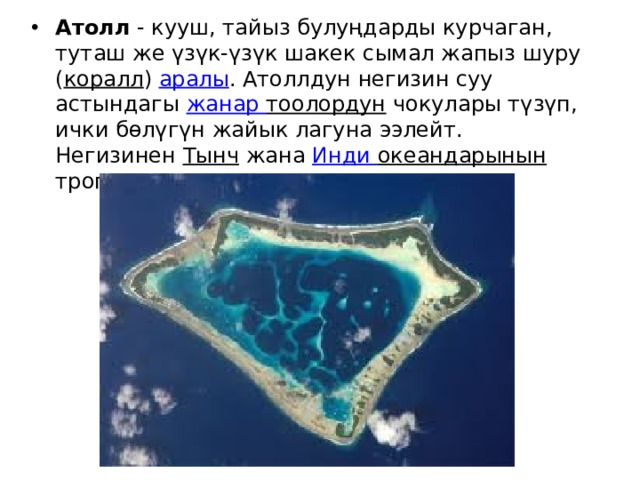 Атолл  - кууш, тайыз булуңдарды курчаган, туташ же үзүк-үзүк шакек сымал жапыз шуру ( коралл )  аралы . Атоллдун негизин суу астындагы  жанар  тоолордун  чокулары түзүп, ички бөлүгүн жайык лагуна ээлейт. Негизинен  Тынч  жана  Инди  океандарынын  тропиктик кеңдиктеринде кездешет. 
