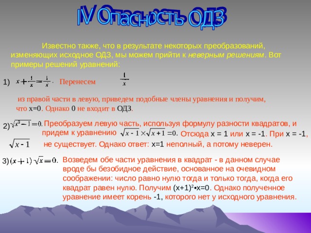  Известно также, что в результате некоторых преобразований, изменяющих исходное ОДЗ, мы можем прийти к неверным решениям . Вот примеры решений уравнений: Перенесем 1)  из правой части в левую, приведем  подобные члены уравнения и получим, что х=0 . Однако 0 не входит в ОДЗ .  Преобразуем левую часть, используя формулу разности квадратов, и придем к уравнению  2)  Отсюда х =  1 или х = -1 . При х = -1 , не существует. Однако ответ: х=1 неполный, а потому неверен.  Возведем обе части уравнения в квадрат - в данном случае вроде бы безобидное действие, основанное на очевидном соображении: число равно нулю тогда и только тогда, когда его квадрат равен нулю. Получим (х+1) 2 •х=0 . Однако полученное уравнение имеет корень -1, которого нет у исходного уравнения.  3) 