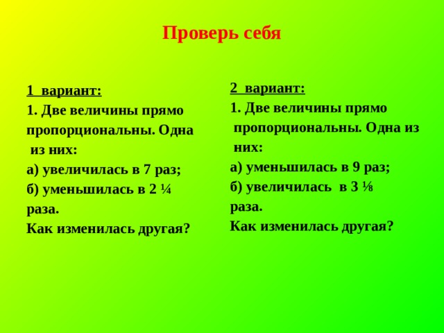 Проверь себя 2 вариант: 1. Две величины прямо  пропорциональны. Одна из  них: а) уменьшилась в 9 раз; б) увеличилась в 3 ⅛ раза. Как изменилась другая? 1 вариант: 1. Две величины прямо пропорциональны. Одна  из них: а) увеличилась в 7 раз; б) уменьшилась в 2 ¼ раза. Как изменилась другая? 